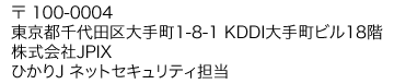 〒 100-0004 東京都千代田区大手町1-8-1 KDDI大手町ビル18階 株式会社JPIX ひかりＪ ネットセキュリティ担当