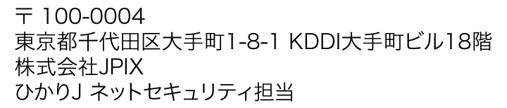 〒 100-0004 東京都千代田区大手町1-8-1 KDDI大手町ビル18階 株式会社JPIX ひかりＪ ネットセキュリティ担当